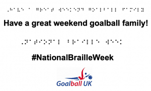 Braille transcript of sentence "have a great weekend goalball family" and "national braille week" with a Goalball UK logo underneath.