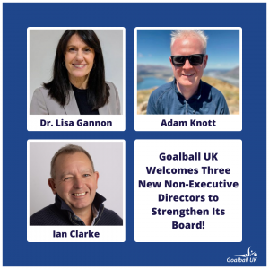 Blue background, with three images, one of each director. Top left is Dr Lisa Gannon, top right is Adam Knott, bottom left is Ian Clarke. Bottom right is bold text which reads "Goalball UK Welcomes three new directors to strengthens its board!".